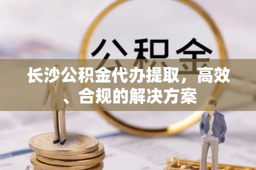 城关长沙公积金代办提取，高效、合规的解决方案