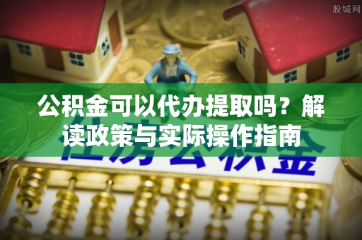 城关公积金可以代办提取吗？解读政策与实际操作指南