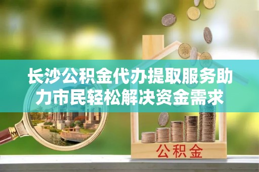 城关长沙公积金代办提取服务助力市民轻松解决资金需求