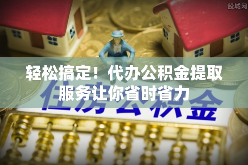 城关轻松搞定！代办公积金提取服务让你省时省力