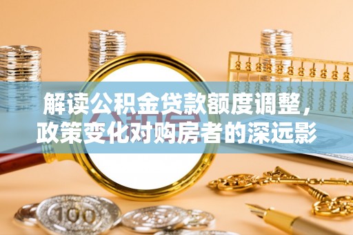 城关解读公积金贷款额度调整，政策变化对购房者的深远影响
