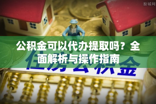 城关公积金可以代办提取吗？全面解析与操作指南