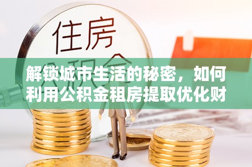 城关解锁城市生活的秘密，如何利用公积金租房提取优化财务规划