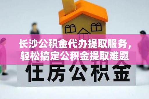 城关长沙公积金代办提取服务，轻松搞定公积金提取难题