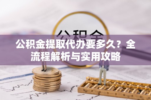 城关公积金提取代办要多久？全流程解析与实用攻略