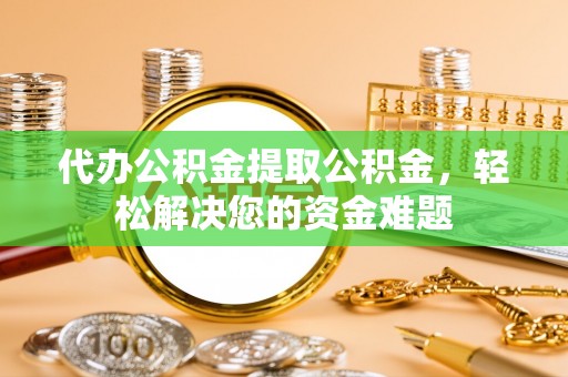 城关代办公积金提取公积金，轻松解决您的资金难题