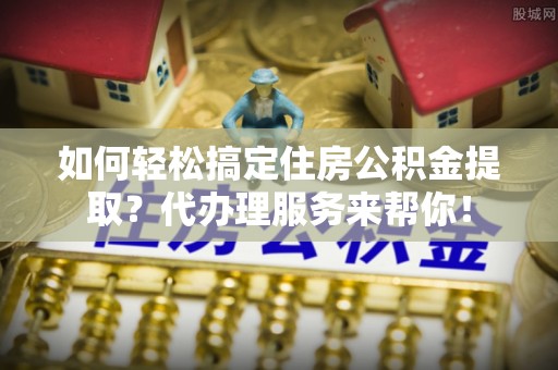 城关如何轻松搞定住房公积金提取？代办理服务来帮你！
