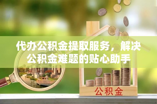 城关代办公积金提取服务，解决公积金难题的贴心助手