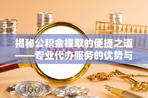 城关揭秘公积金提取的便捷之道——专业代办服务的优势与选择