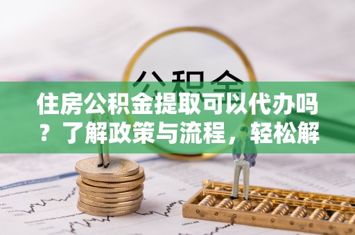 城关住房公积金提取可以代办吗？了解政策与流程，轻松解决疑惑
