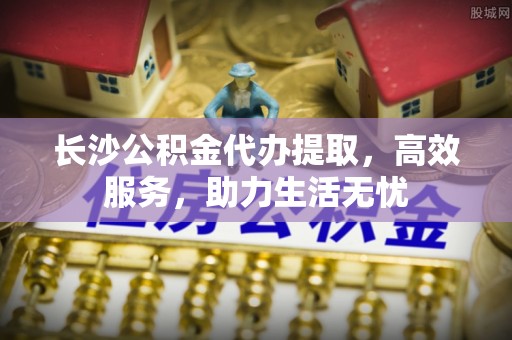 城关长沙公积金代办提取，高效服务，助力生活无忧