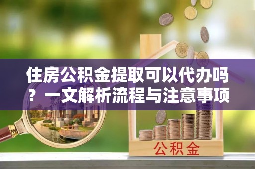 城关住房公积金提取可以代办吗？一文解析流程与注意事项
