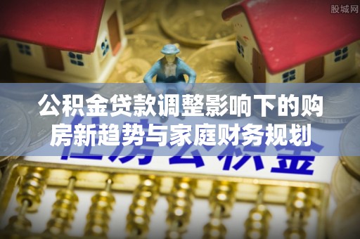 城关公积金贷款调整影响下的购房新趋势与家庭财务规划