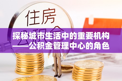 城关探秘城市生活中的重要机构——公积金管理中心的角色与意义