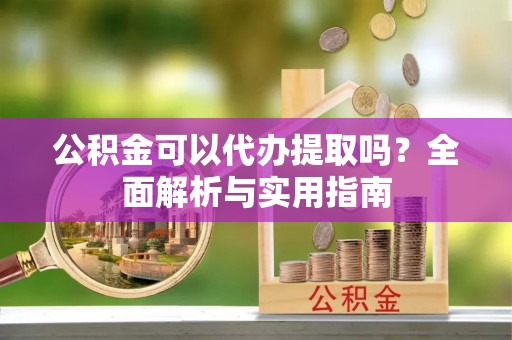城关公积金可以代办提取吗？全面解析与实用指南