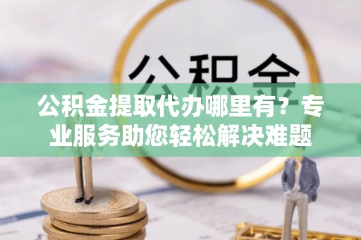 城关公积金提取代办哪里有？专业服务助您轻松解决难题