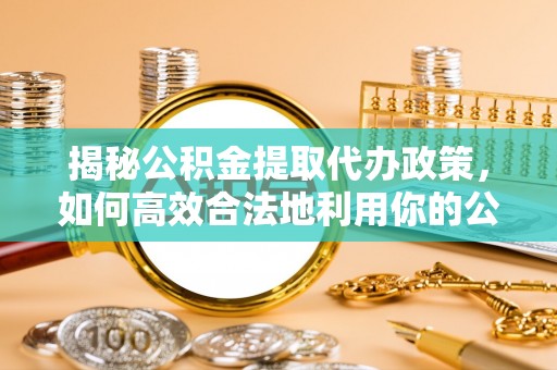 城关揭秘公积金提取代办政策，如何高效合法地利用你的公积金