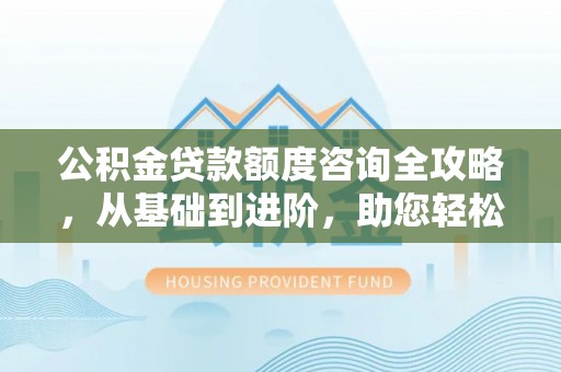 城关公积金贷款额度咨询全攻略，从基础到进阶，助您轻松掌握关键要点