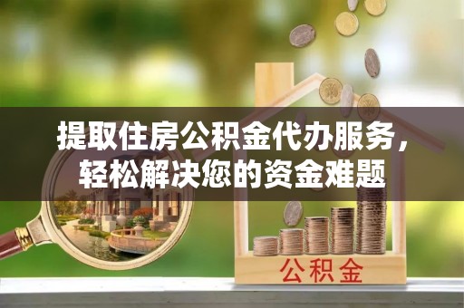 城关提取住房公积金代办服务，轻松解决您的资金难题